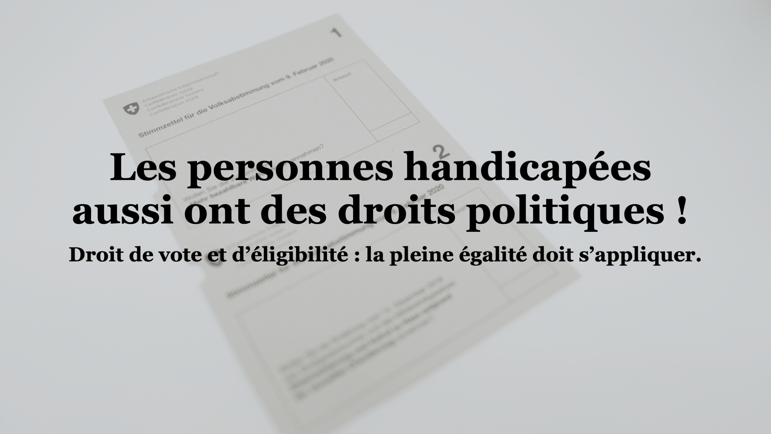Depuis le 29 novembre dernier, les personnes handicapées sont des citoyens et citoyennes à part entière dans le canton de Genève, toute restriction de leur droit de vote ayant été supprimée dans ce canton. Ce progrès remarquable dans la reconnaissance de l’égalité et de la dignité de ces personnes doit maintenant s’étendre à toute la Suisse.